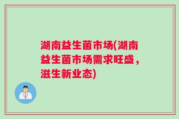 湖南益生菌市场(湖南益生菌市场需求旺盛，滋生新业态)