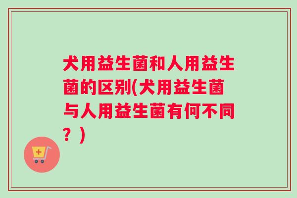 犬用益生菌和人用益生菌的区别(犬用益生菌与人用益生菌有何不同？)