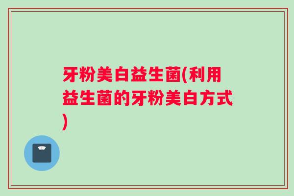 牙粉美白益生菌(利用益生菌的牙粉美白方式)