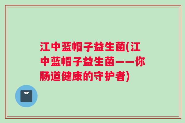 江中蓝帽子益生菌(江中蓝帽子益生菌——你肠道健康的守护者)