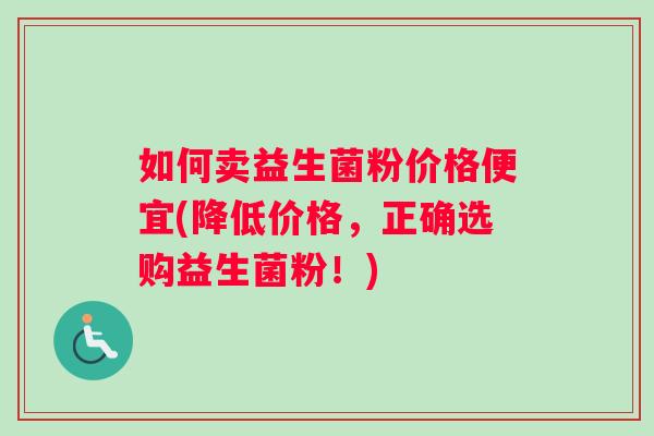 如何卖益生菌粉价格便宜(降低价格，正确选购益生菌粉！)