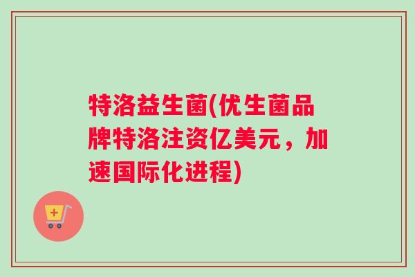 特洛益生菌(优生菌品牌特洛注资亿美元，加速国际化进程)