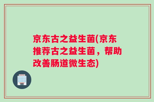 京东古之益生菌(京东推荐古之益生菌，帮助改善肠道微生态)
