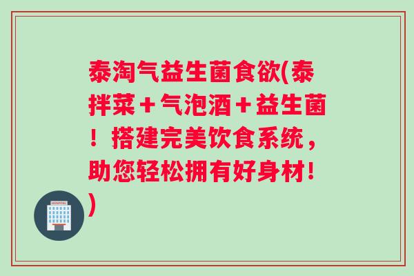 泰淘气益生菌食欲(泰拌菜＋气泡酒＋益生菌！搭建完美饮食系统，助您轻松拥有好身材！)