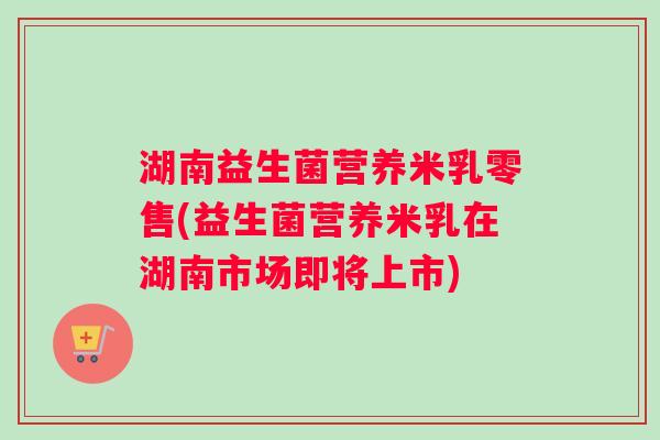 湖南益生菌营养米乳零售(益生菌营养米乳在湖南市场即将上市)