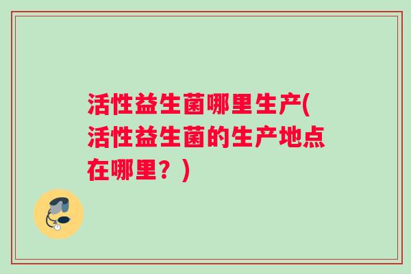活性益生菌哪里生产(活性益生菌的生产地点在哪里？)