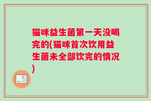 猫咪益生菌第一天没喝完的(猫咪首次饮用益生菌未全部饮完的情况)