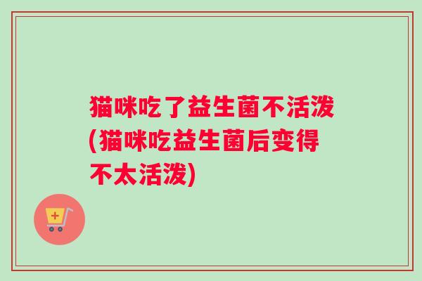 猫咪吃了益生菌不活泼(猫咪吃益生菌后变得不太活泼)