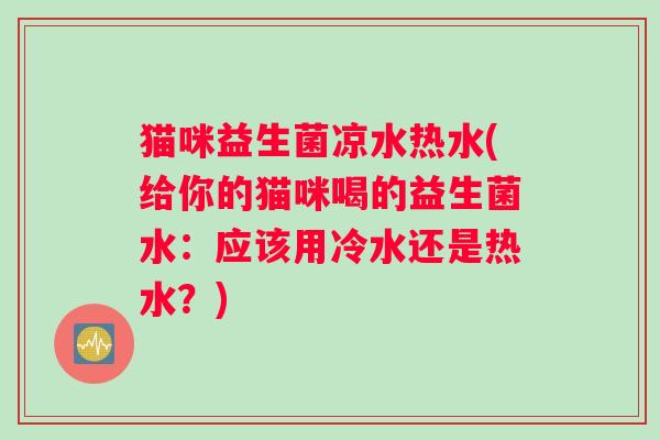 猫咪益生菌凉水热水(给你的猫咪喝的益生菌水：应该用冷水还是热水？)