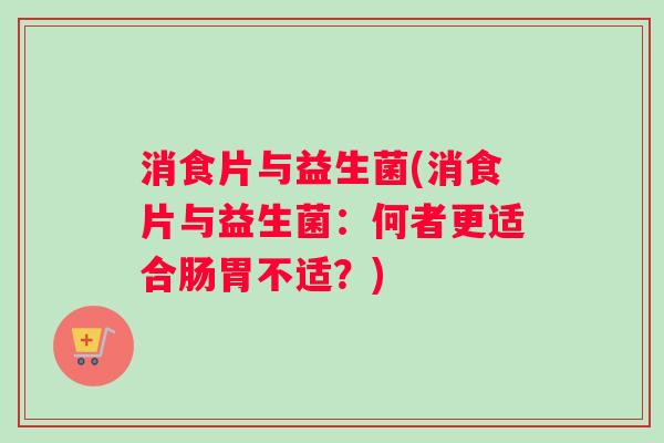 消食片与益生菌(消食片与益生菌：何者更适合肠胃不适？)
