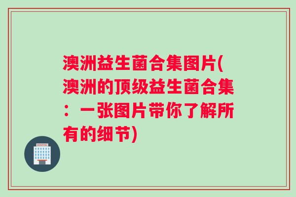 澳洲益生菌合集图片(澳洲的顶级益生菌合集：一张图片带你了解所有的细节)