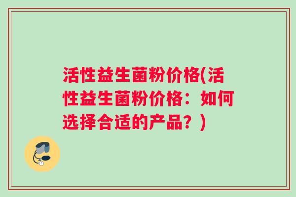 活性益生菌粉价格(活性益生菌粉价格：如何选择合适的产品？)