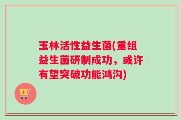 玉林活性益生菌(重组益生菌研制成功，或许有望突破功能鸿沟)