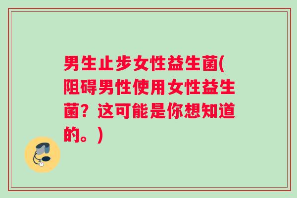 男生止步女性益生菌(阻碍男性使用女性益生菌？这可能是你想知道的。)