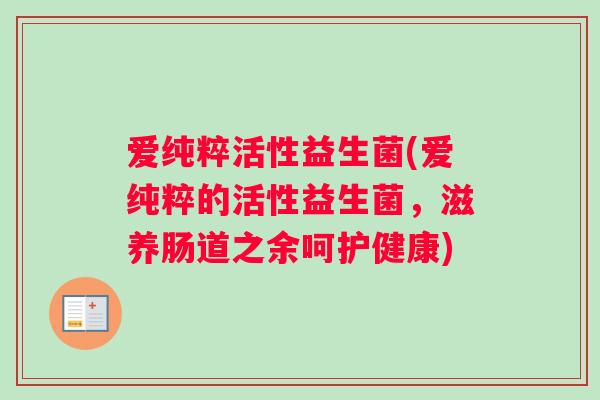 爱纯粹活性益生菌(爱纯粹的活性益生菌，滋养肠道之余呵护健康)