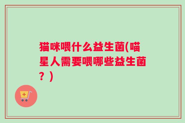 猫咪喂什么益生菌(喵星人需要喂哪些益生菌？)