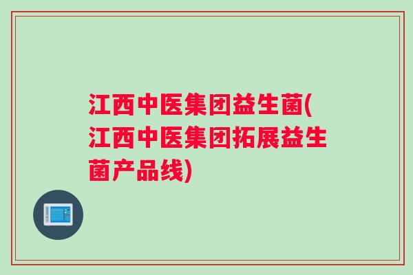 江西中医集团益生菌(江西中医集团拓展益生菌产品线)