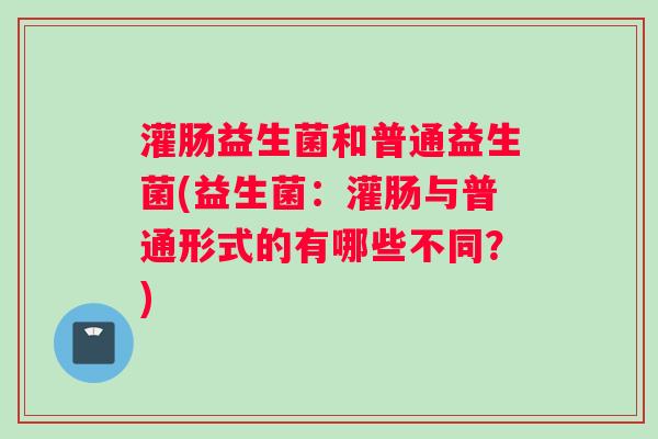 灌肠益生菌和普通益生菌(益生菌：灌肠与普通形式的有哪些不同？)