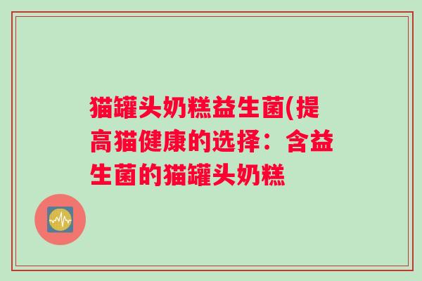 猫罐头奶糕益生菌(提高猫健康的选择：含益生菌的猫罐头奶糕