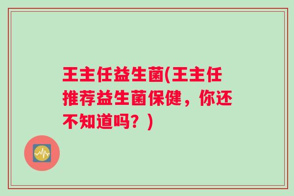 王主任益生菌(王主任推荐益生菌保健，你还不知道吗？)