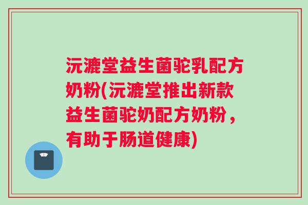 沅漉堂益生菌驼乳配方奶粉(沅漉堂推出新款益生菌驼奶配方奶粉，有助于肠道健康)