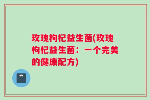 玫瑰枸杞益生菌(玫瑰枸杞益生菌：一个完美的健康配方)