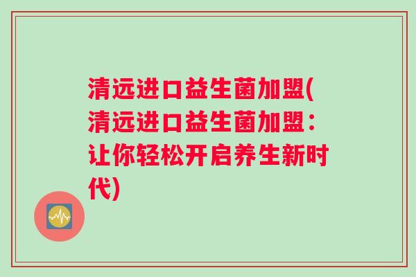 清远进口益生菌加盟(清远进口益生菌加盟：让你轻松开启养生新时代)