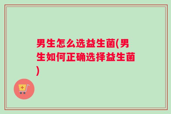 男生怎么选益生菌(男生如何正确选择益生菌)