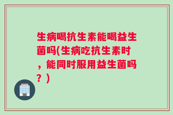 生病喝抗生素能喝益生菌吗(生病吃抗生素时，能同时服用益生菌吗？)