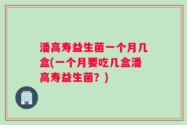潘高寿益生菌一个月几盒(一个月要吃几盒潘高寿益生菌？)