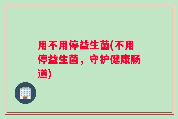 用不用停益生菌(不用停益生菌，守护健康肠道)