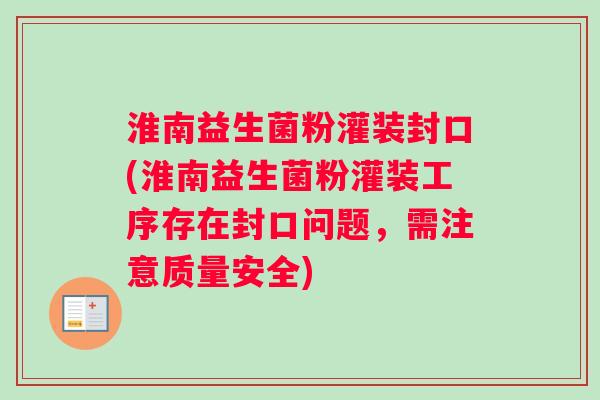 淮南益生菌粉灌装封口(淮南益生菌粉灌装工序存在封口问题，需注意质量安全)