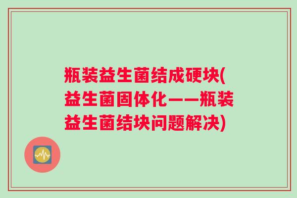 瓶装益生菌结成硬块(益生菌固体化——瓶装益生菌结块问题解决)