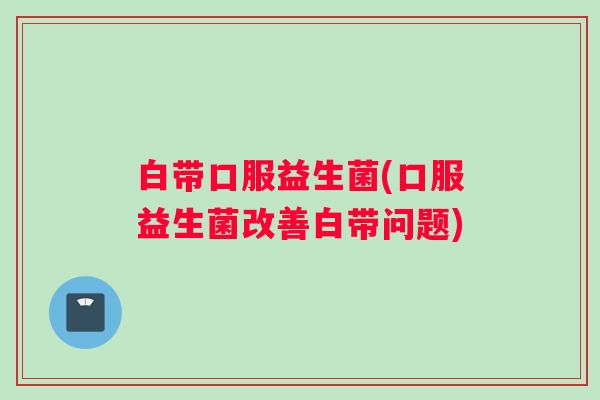 白带口服益生菌(口服益生菌改善白带问题)