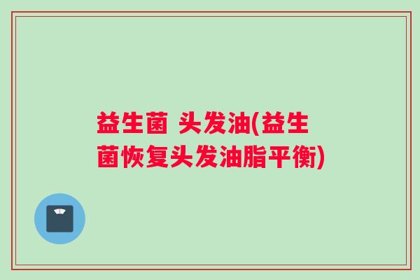 益生菌 头发油(益生菌恢复头发油脂平衡)