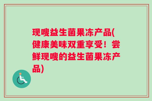 现嗖益生菌果冻产品(健康美味双重享受！尝鲜现嗖的益生菌果冻产品)