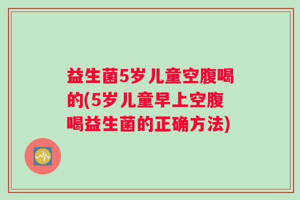 益生菌5岁儿童空腹喝的(5岁儿童早上空腹喝益生菌的正确方法)