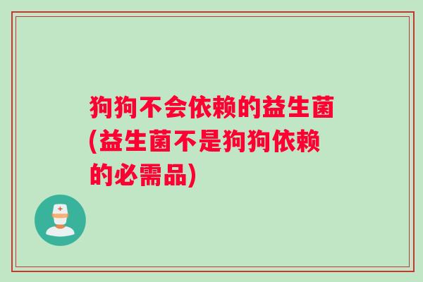 狗狗不会依赖的益生菌(益生菌不是狗狗依赖的必需品)