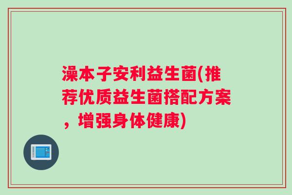 澡本子安利益生菌(推荐优质益生菌搭配方案，增强身体健康)