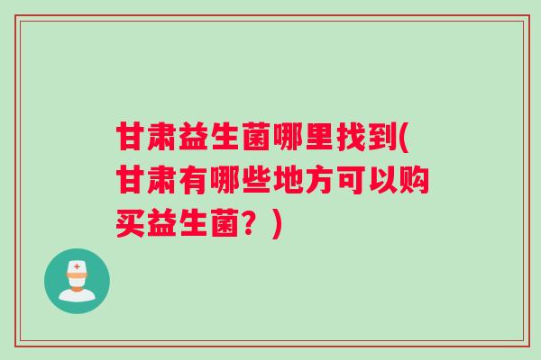 甘肃益生菌哪里找到(甘肃有哪些地方可以购买益生菌？)