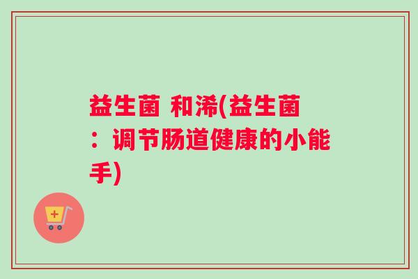 益生菌 和浠(益生菌：调节肠道健康的小能手)