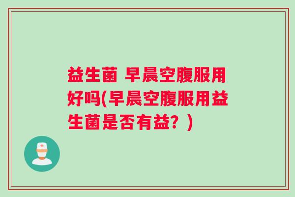益生菌 早晨空腹服用好吗(早晨空腹服用益生菌是否有益？)
