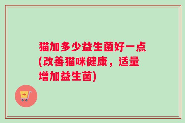 猫加多少益生菌好一点(改善猫咪健康，适量增加益生菌)