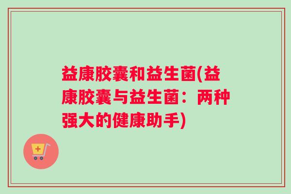 益康胶囊和益生菌(益康胶囊与益生菌：两种强大的健康助手)
