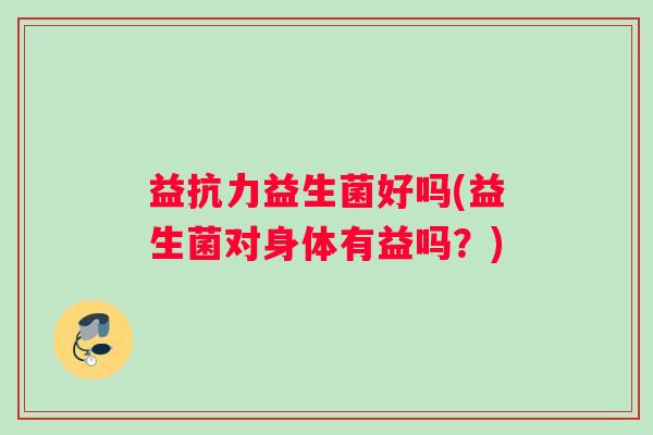 益抗力益生菌好吗(益生菌对身体有益吗？)
