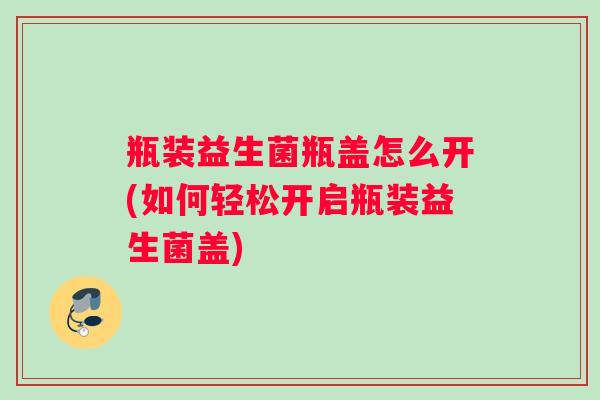 瓶装益生菌瓶盖怎么开(如何轻松开启瓶装益生菌盖)