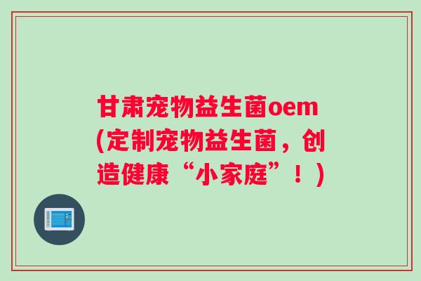 甘肃宠物益生菌oem(定制宠物益生菌，创造健康“小家庭”！)