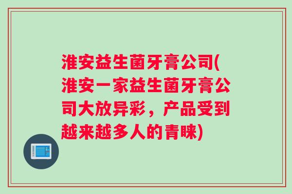 淮安益生菌牙膏公司(淮安一家益生菌牙膏公司大放异彩，产品受到越来越多人的青睐)