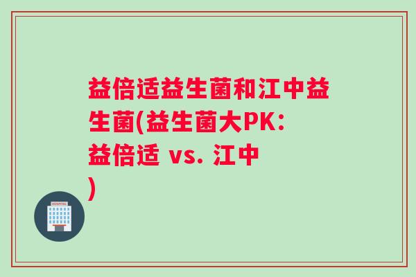 益倍适益生菌和江中益生菌(益生菌大PK：益倍适 vs. 江中)