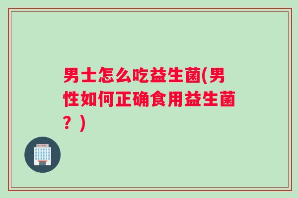 男士怎么吃益生菌(男性如何正确食用益生菌？)